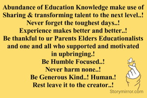 Abundance of Education Knowledge make use of Sharing & transforming talent to the next level..!
Never forget the toughest days..!
Experience makes better and better..!
Be thankful to ur Parents Elders Educationalists and one and all who supported and motivated in upbringing.!
Be Humble Focused..!
Never harm none..!
Be Generous Kind..! Human.!
Rest leave it to the creator..!

