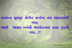 સવારના સુમધુર સંગીત કાનોના તાર રણઝણાવી ગયા;
જાણે  જાગ્રત બનેલી જડચેતનામાં પ્રાણ પુરાવી ગયા...!!