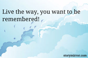 Live the way, you want to be remembered!