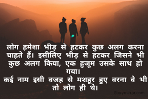 लोग हमेशा भीड़ से हटकर कुछ अलग करना चाहते हैं। इसीलिए भीड़ से हटकर जिसने भी कुछ अलग किया, एक हुजूम उसके साथ हो गया। 
कई नाम इसी वजह से मशहूर हुए वरना वे भी तो लोग ही थे।