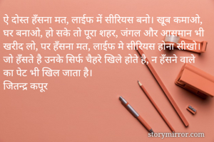 ऐ दोस्त हँसना मत, लाईफ में सीरियस बनो। खूब कमाओ, घर बनाओ, हो सके तो पूरा शहर, जंगल और आसमान भी खरीद लो, पर हँसना मत, लाईफ मे सीरियस होना सीखो। जो हँसते है उनके सिर्फ चैहरे खिले होते है, न हँसने वाले का पेट भी खिल जाता है। 
जितन्द्र कपूर 