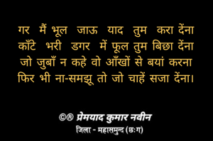 गर  मैं भूल  जाऊ  याद  तुम  करा देंना
काँटे  भरी  डगर  में फूल तुम बिछा देंना
जो जुबाँ न कहे वो आँखों से बयां करना
फिर भी ना-समझू तो जो चाहें सजा देंना।