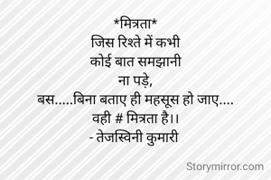 *मित्रता*
जिस रिश्ते में कभी
कोई बात समझानी
ना पड़े,
बस.....बिना बताए ही महसूस हो जाए....
वही # मित्रता है।।
- तेजस्विनी कुमारी 