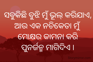 ସବୁକିଛି ବୁଝି ମୁଁ ଭୂଲ୍ କରିଯାଏ,
ଆଉ ଏକ ନଚିକେତା ମୁଁ
ମୋକ୍ଷର କାମନା କରି
ପୁନର୍ଜନ୍ମ ମାଗିଦିଏ ।