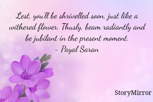 Lest, you'll be shrivelled soon, just like a withered flower. Thusly, beam radiantly and be jubilant in the present moment.
- Payal Saran
 