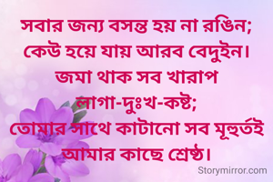 সবার জন্য বসন্ত হয় না রঙিন;
কেউ হয়ে যায় আরব বেদুইন।
জমা থাক সব খারাপ লাগা-দুঃখ-কষ্ট;
তোমার সাথে কাটানো সব মূহুর্তই আমার কাছে শ্রেষ্ঠ।
