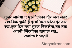 गुजर जायेगा ए मुश्कीलोका दौर,जरा सबर रख.बिक चुकी है इंसानियत थोडा इंतजार रख.एक दिन नया सूरज निकलेगा,तब तक अपनी जिंदगीका खयाल रख..
vanita bhogil