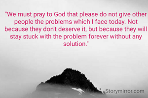 "We must pray to God that please do not give other people the problems which I face today. Not because they don't deserve it, but because they will stay stuck with the problem forever without any solution."