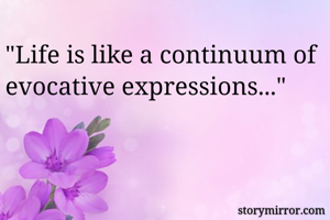"Life is like a continuum of evocative expressions..."
