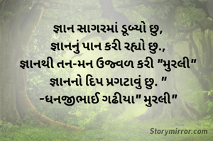 જ્ઞાન સાગરમાં ડૂબ્યો છુ,
જ્ઞાનનું પાન કરી રહ્યો છુ.,
જ્ઞાનથી તન-મન ઉજ્વળ કરી "મુરલી"
જ્ઞાનનો દિપ પ્રગટાવું છુ. "
-ધનજીભાઈ ગઢીયા" મુરલી"