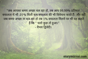 "जब आपका समय अच्छा चल रहा हो, तब आप 99.99% प्रतिशत सफलता में भी .01% मिली कम सफलता की भी विवेचना करते हैं। और वहीं जब समय अच्छा ना चल रहा हो तब 1% सफलता मिलने पर भी यह कहते हैं कि " चलो कुछ तो हुआ।"
- वैभव द्विवेदी।