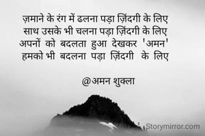 ज़माने के रंग में ढलना पड़ा ज़िंदगी के लिए
साथ उसके भी चलना पड़ा ज़िंदगी के लिए
अपनों  को  बदलता  हुआ  देखकर  'अमन' 
हमको भी  बदलना  पड़ा  ज़िंदगी   के  लिए

          @अमन शुक्ला