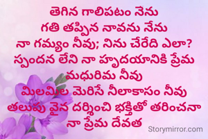 తెగిన గాలిపటం నేను
గతి తప్పిన నావను నేను
నా గమ్యం నీవు; నిను చేరేది ఎలా?
స్పందన లేని నా హృదయానికి ప్రేమ మధురిమ నీవు
మిలమిల మెరిసే నీలాకాసం నీవు
తలుపు వైన దర్శించి భక్తితో తరించనా
నా ప్రేమ దేవత