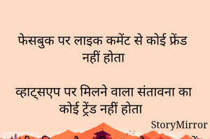 
फेसबुक पर लाइक कमेंट से कोई फ्रेंड नहीं होता 

व्हाट्सएप पर मिलने वाला संतावना का कोई ट्रेंड नहीं होता 

सारी दुनिया औपचारिकता और व्यापार में बंध गई है 

तभी तो किसी के लिए कोई समय से प्रजेंट नहीं होता।


नरेन्द्र  कुमार

