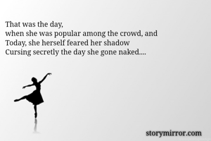 That was the day,
when she was popular among the crowd, and
Today, she herself feared her shadow 
Cursing secretly the day she gone naked....