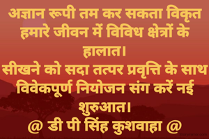 अज्ञान रूपी तम कर सकता विकृत
हमारे जीवन में विविध क्षेत्रों के हालात।
सीखने को सदा तत्पर प्रवृत्ति के साथ
विवेकपूर्ण नियोजन संग करें नई शुरुआत।
@ डी पी सिंह कुशवाहा @