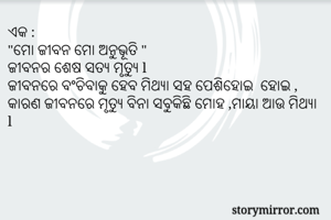 ଏକ :
"ମୋ ଜୀବନ ମୋ ଅନୁଭୂତି "
ଜୀବନର ଶେଷ ସତ୍ୟ ମୃତ୍ୟୁ l 
ଜୀବନରେ ବଂଚିବାକୁ ହେବ ମିଥ୍ୟା ସହ ପେଶିହୋଇ  ହୋଇ , କାରଣ ଜୀବନରେ ମୃତ୍ୟୁ ବିନା ସବୁକିଛି ମୋହ ,ମାୟା ଆଉ ମିଥ୍ୟା l 