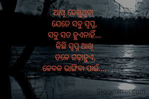 ଆଖି ଦେଖୁଥିବା 
ଯେତେ ସବୁ ସ୍ବପ୍ନ,
ସବୁ ସତ ହୁଏନାହିଁ...
କିଛି ସ୍ବପ୍ନ ଆଖି
 ତଳେ ଗଢ଼ାହୁଏ,
କେବଳ ଭାଙ୍ଗିବା ପାଇଁ....
