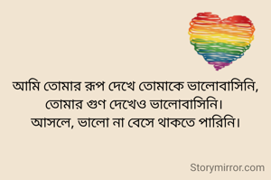 আমি তোমার রূপ দেখে তোমাকে ভালোবাসিনি,
তোমার গুণ দেখেও ভালোবাসিনি। 
আসলে, ভালো না বেসে থাকতে পারিনি।