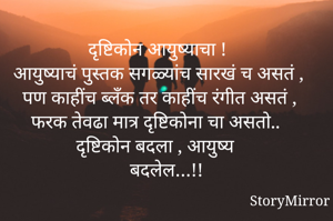 दृष्टिकोन आयुष्याचा !
आयुष्याचं पुस्तक सगळ्यांच सारखं च असतं , पण काहींच ब्लँक तर काहींच रंगीत असतं , 
फरक तेवढा मात्र दृष्टिकोना चा असतो..
दृष्टिकोन बदला , आयुष्य 
 बदलेल…!!
