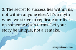 3. The secret to success lies within us, not within anyone elses'. It's a myth when we strive to replicate our lives on someone else's terms. Let your story be unique, not a remake.