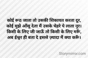 कोई रूठ जाता तो उसकी शिकायत करता दूर,
कोई मुझे आँसू देता मैं उसके चेहरे पे लाता नूर।
किसी के लिए जी जाऊँ तो किसी के लिए मरूँ,
अब ईश्वर ही बता दे इससे ज़्यादा मैं क्या करूँ।