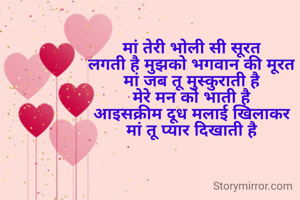 मां तेरी भोली सी सूरत
लगती है मुझको भगवान की मूरत
मां जब तू मुस्कुराती है
मेरे मन को भाती है
आइसक्रीम दूध मलाई खिलाकर
मां तू प्यार दिखाती है

