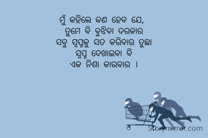 ମୁଁ କହିଲେ କଣ ହେବ ଯେ, 
ତୁମେ ବି ବୁଝିବା ଦରକାର
ସବୁ ସ୍ବପ୍ନକୁ ସତ କରିବାର ତୁଛା
 ସ୍ବପ୍ନ ଦେଖାଇବା ବି 
ଏକ ନିଶା କାରବାର ।
