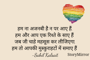 
हम ना अजनबी है न पर आए हैं,
हम और आप एक रिश्ते के साए हैं
जब जी चाहे महसूस कर लीजिएगा,
हम तो आपकी मुस्कुराहटों में समाए हैं
-Sahil Kalsait

