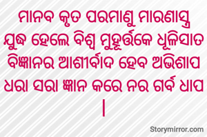 ମାନବ କୃତ ପରମାଣୁ ମାରଣାସ୍ତ୍ର
ଯୁଦ୍ଧ ହେଲେ ବିଶ୍ୱ ମୁହୂର୍ତ୍ତକେ ଧୂଳିସାତ
ବିଜ୍ଞାନର ଆଶୀର୍ବାଦ ହେବ ଅଭିଶାପ
ଧରା ସରା ଜ୍ଞାନ କରେ ନର ଗର୍ବ ଧାପ |