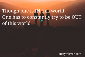 Though one is IN this world
One has to constantly try to be OUT of this world