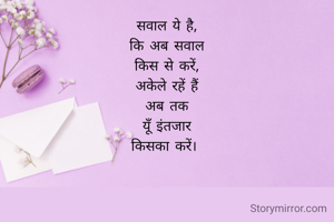 सवाल ये है,
कि अब सवाल
किस से करें,
अकेले रहें हैं
अब तक
यूँ इंतजार
किसका करें। 