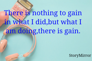 There is nothing to gain in what I did,but what I am doing,there is gain.