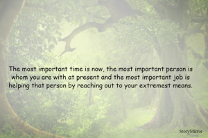 The most important time is now, the most important person is whom you are with at present and the most important job is helping that person by reaching out to your extremest means.
