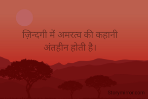 ज़िन्दगी में अमरत्व की कहानी
अंतहीन होती है।