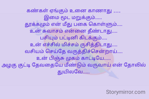 கண்கள் ஏங்கும் உனை காணாது ....
இமை மூட மறுக்கும்..... 
தூக்கமும் என் மீது பகை கொள்ளும்....
உன் சுவாசம் என்னை தீண்டாது....
பசியும் பட்டினி கிடக்கும்....
உன் எச்சில் மிச்சம் ருசித்திடாது....
வசியம் செய்தே வருத்திச்சென்றாய்....
உன் பிஞ்சு முகம் காட்டியே.....
அழகு குட்டி தேவதையே மீண்டும் வருவாய் என் தோலில் துயிலவே.....

