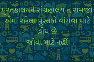 પુસ્તકાલયને સંગ્રહાલય ન સમજો
એમાં રહેલા પુસ્તકો વાંચવા માટે હોય છે
જોવા માટે નહીં