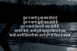 तुम न जानो दुःख क्या होता हे 
 तुम न जानो ख़ुशी क्या होती है 
तुम न जानो ज़िन्दगी  क्या होती है 
जानोगे कैसे , कभी इसे महसूस किया हे क्या 
कभी अपनी ज़िन्दगी को अपने ढंग से जिया हे क्या ?
