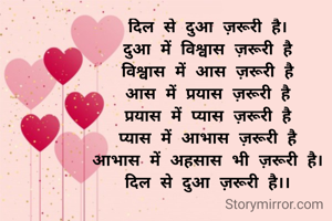 दिल से दुआ ज़रूरी है।
दुआ में विश्वास ज़रूरी है
विश्वास में आस ज़रूरी है
आस में प्रयास ज़रूरी है
प्रयास में प्यास ज़रूरी है
प्यास में आभास ज़रूरी है
आभास में अहसास भी ज़रूरी है।
दिल से दुआ ज़रूरी है।।