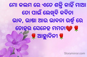 ମୋ କଲମ ରେ ଏତେ ଶକ୍ତି କାହିଁ ମାଆ
ତୋ ପାଇଁ ଲେଖିବି କବିତା
ଭାବ, ଭାଷା ଆଉ ଭାବନା ଉର୍ଦ୍ଧ୍ବ ରେ
ତୋହର ସେନେହ ମମତା❤️🌹
🌹ଆହ୍ଲାଦିନୀ🌹