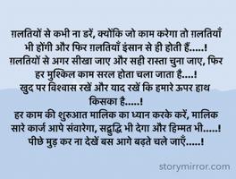 ग़लतियों से कभी ना डरें, क्योंकि जो काम करेगा तो ग़लतियाँ भी होंगी और फिर ग़लतियाँ इंसान से ही होती हैं.....!
ग़लतियों से अगर सीखा जाए और सही रास्ता चुना जाए, फिर हर मुश्किल काम सरल होता चला जाता है....!
खुद पर विश्वास रखें और याद रखें कि हमारे ऊपर हाथ किसका है.....!
हर काम की शुरुआत मालिक का ध्यान करके करें, मालिक सारे कार्ज आपे संवारेगा, सद्बुद्धि भी देगा और हिम्मत भी.....! 
पीछे मुड़ कर ना देखें बस आगे बढ़ते चले जाएँ.....!