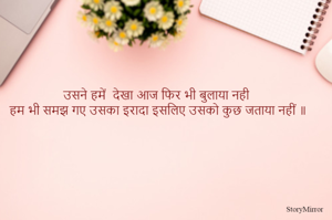 उसने हमें  देखा आज फिर भी बुलाया नही 
हम भी समझ गए उसका इरादा इसलिए उसको कुछ जताया नहीं ॥