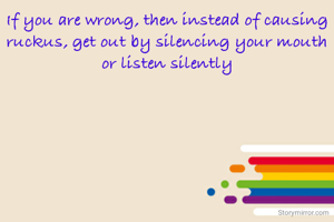 If you are wrong, then instead of causing ruckus, get out by silencing your mouth or listen silently