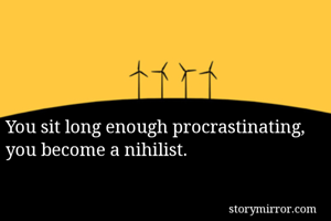 You sit long enough procrastinating, you become a nihilist.