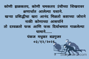 कोणी झळकतय, कोणी चमकतय उंचीच्या शिखरावर क्षणार्धात आलेल्या यशाने. 
 खऱ्या प्रसिद्धीचा खरा आनंद मिळतो कष्टाच्या जोराने नाकी कोणाच्या आसर्याने
तो दरवळतो फक्त आणि फक्त दिर्घाश्रमात गाळलेल्या घामाने......
पंकज मधुकर बडगुजर
०३/१२/२०२१