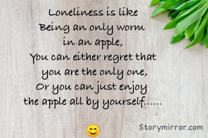 Loneliness is like
Being an only worm 
in an apple,
You can either regret that
 you are the only one,
Or you can just enjoy 
the apple all by yourself......

😊