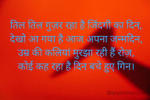 तिल तिल गुज़र रहा है जिंदगी का दिन,
देखो आ गया है आज अपना जन्मदिन,
उम्र की कलियां मुरझा रही हैं रोज़,
कोई कह रहा है दिन बचे हुए गिन।
