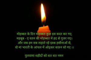 मोहब्बत के दिन मोहब्बत कुछ इस कदर कर गए,
महबूब - ए वतन की मोहब्बत में हद से गुजर गए।
और जब हम सब लड़ाते रहे इश्क हसीनाओं से,
वो मां भारती के आंचल में ओढ़कर कफ़न सो गए ।।
 
पुलवामा शहीदों को शत शत नमन 