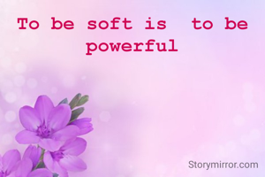 To be soft is  to be powerful