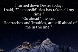 I turned down Desire today.
I said, "Responsibilities has taken all my time."
"Go ahead", he said.
"Heartaches and Troubles, are still ahead of me in the line."